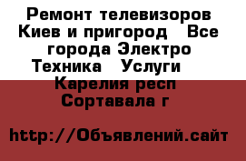 Ремонт телевизоров Киев и пригород - Все города Электро-Техника » Услуги   . Карелия респ.,Сортавала г.